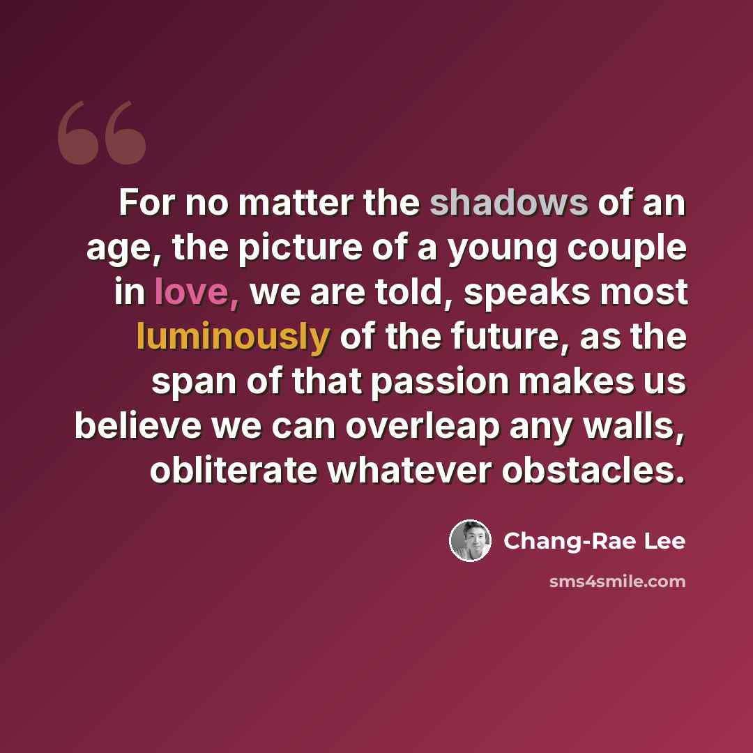 “For no matter the shadows of an age, the picture of a young couple in love, we are told, speaks most luminously of the future, as the span of that passion makes us believe we can overleap any walls, obliterate whatever obstacles.” quote by Chang-Rae Lee