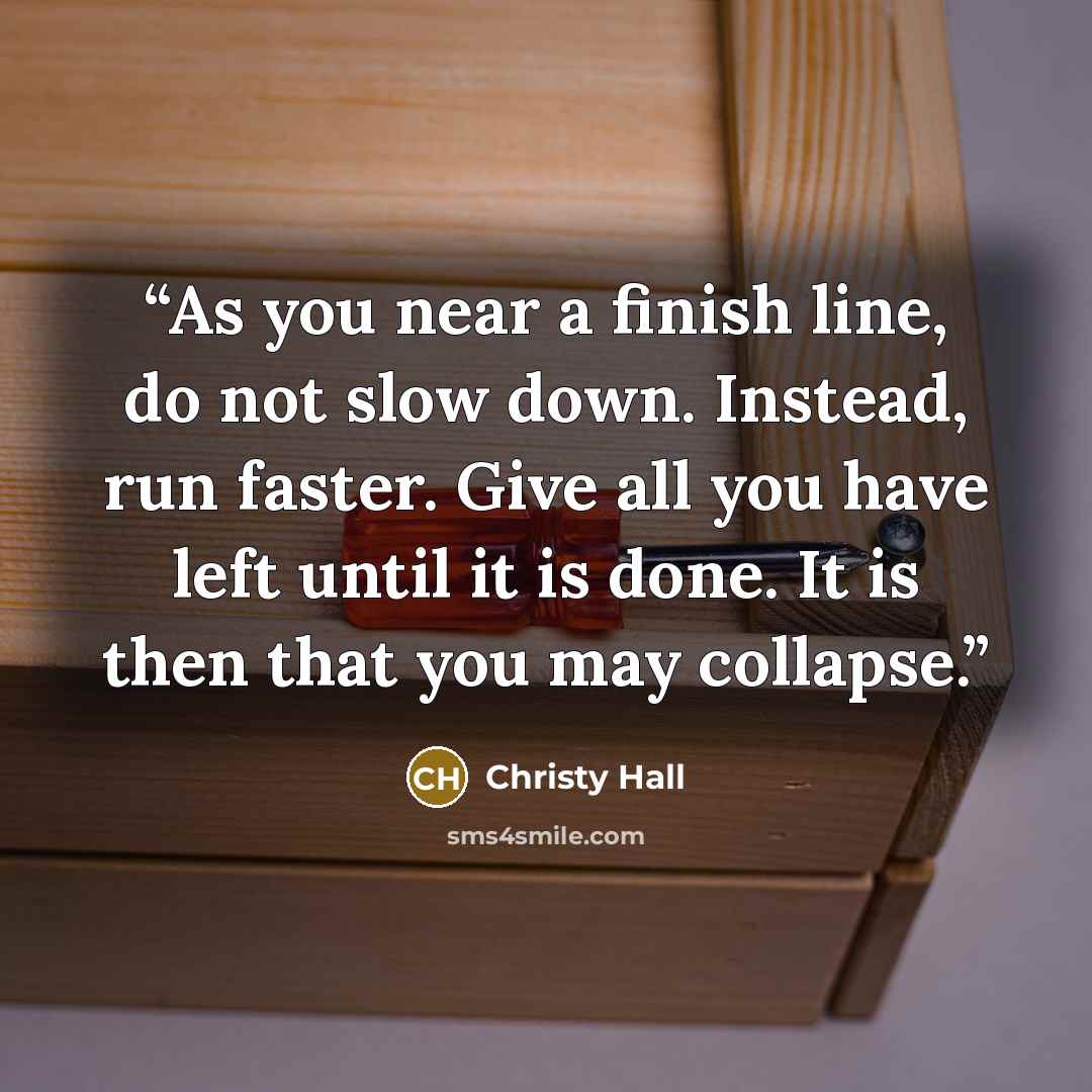 “As you near a finish line, do not slow down. Instead, run faster. Give all you have left until it is done. It is then that you may collapse.” quote by Christy Hall
