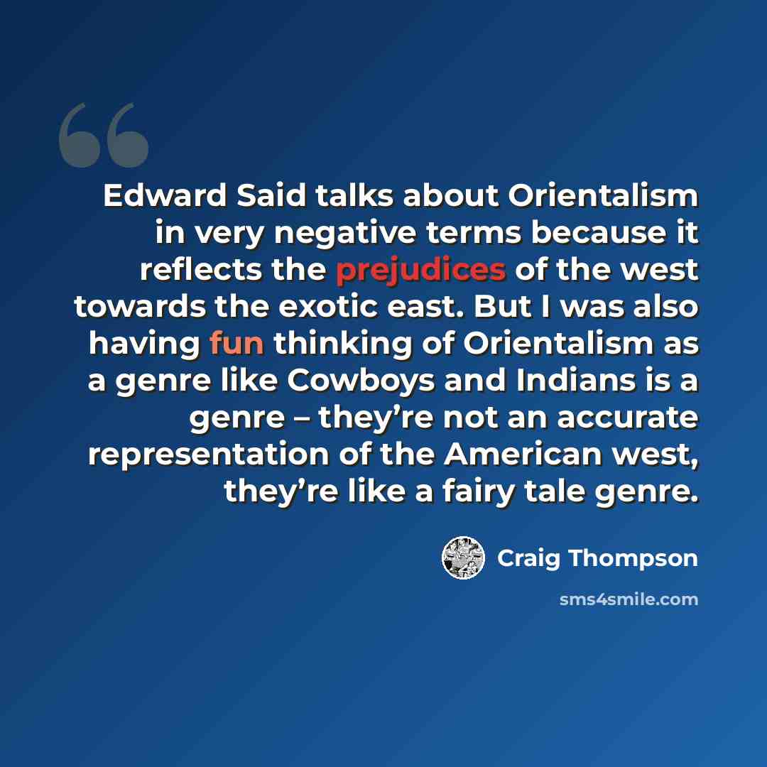 “Edward Said talks about Orientalism in very negative terms because it reflects the prejudices of the west towards the exotic east. But I was also having fun thinking of Orientalism as a genre like Cowboys and Indians is a genre – they’re not an accurate representation of the American west, they’re…” quote by Craig Thompson