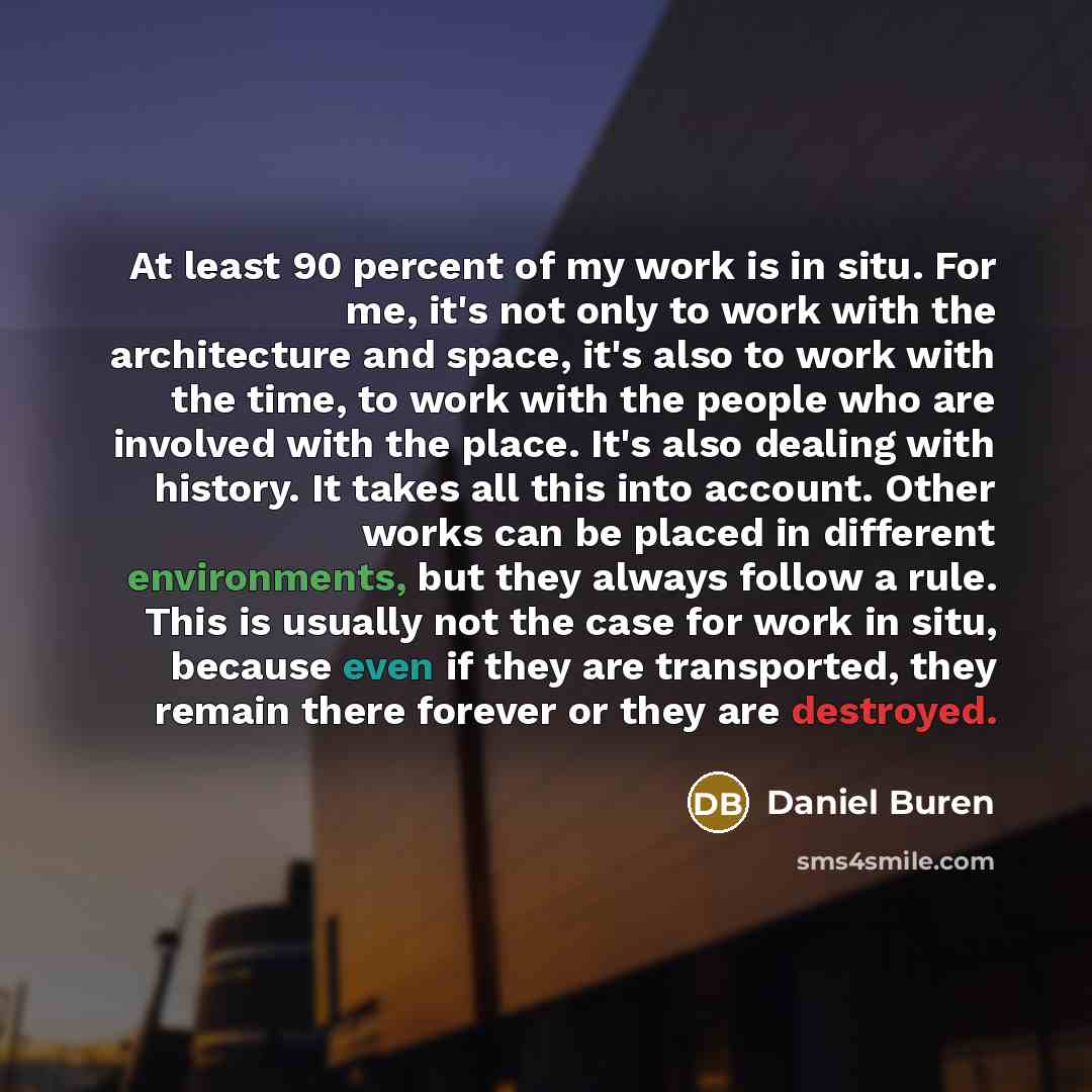 “At least 90 percent of my work is in situ. For me, it's not only to work with the architecture and space, it's also to work with the time, to work with the people who are involved with the place. It's also dealing with history. It takes all this into account. Other works can be placed in different…” quote by Daniel Buren
