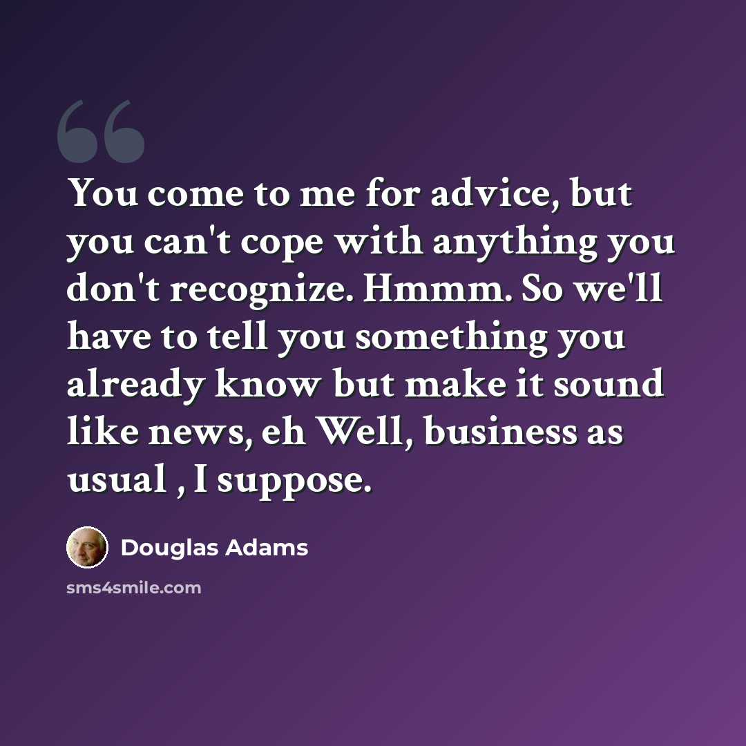 “You come to me for advice, but you can't cope with anything you don't recognize. Hmmm. So we'll have to tell you something you already know but make it sound like news, eh Well, business as usual , I suppose.” quote by Douglas Adams
