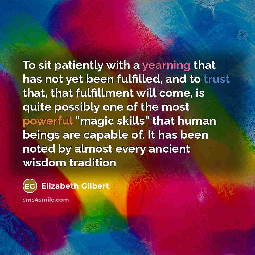 “To sit patiently with a yearning that has not yet been fulfilled, and to trust that, that fulfillment will come, is quite possibly one of the most powerful "magic skills" that human beings are capable of. It has been noted by almost every ancient wisdom tradition” quote by Elizabeth Gilbert