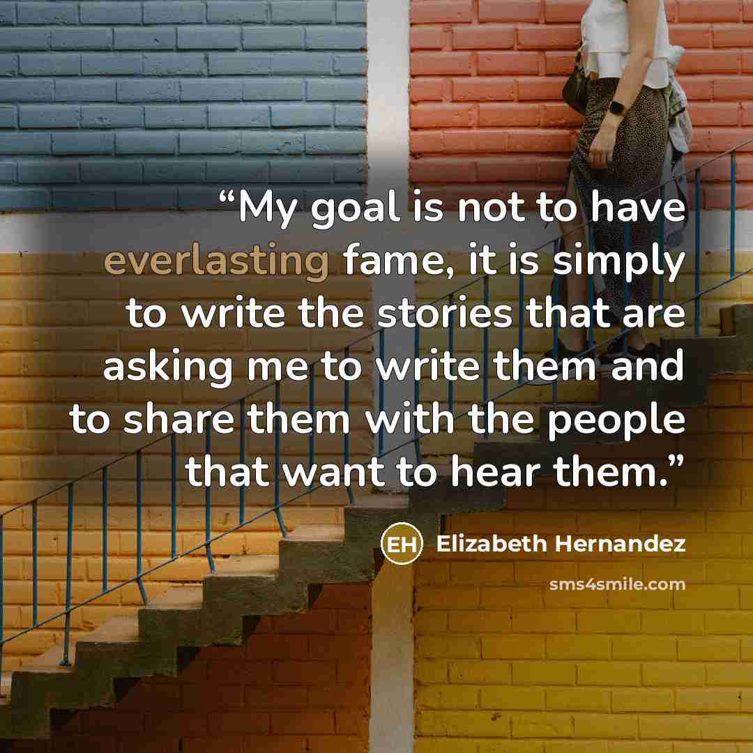 “My goal is not to have everlasting fame, it is simply to write the stories that are asking me to write them and to share them with the people that want to hear them.” quote by Elizabeth Hernandez