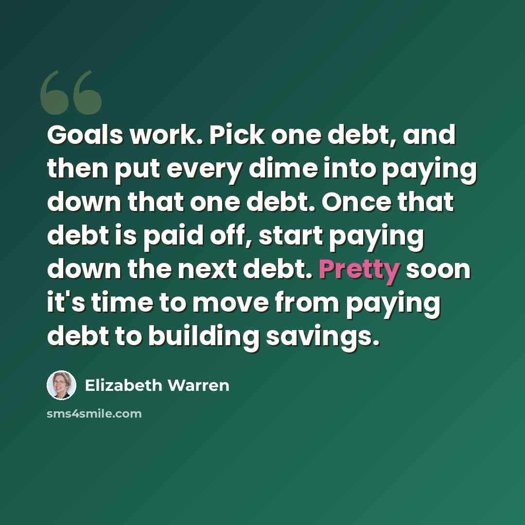 “Goals work. Pick one debt, and then put every dime into paying down that one debt. Once that debt is paid off, start paying down the next debt. Pretty soon it's time to move from paying debt to building savings.” quote by Elizabeth Warren