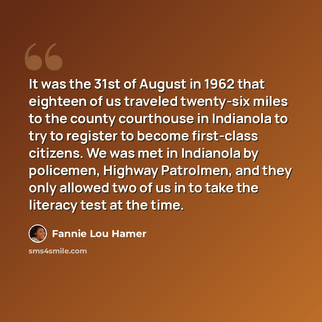 “It was the 31st of August in 1962 that eighteen of us traveled twenty-six miles to the county courthouse in Indianola to try to register to become first-class citizens. We was met in Indianola by policemen, Highway Patrolmen, and they only allowed two of us in to take the literacy test at the time.” quote by Fannie Lou Hamer