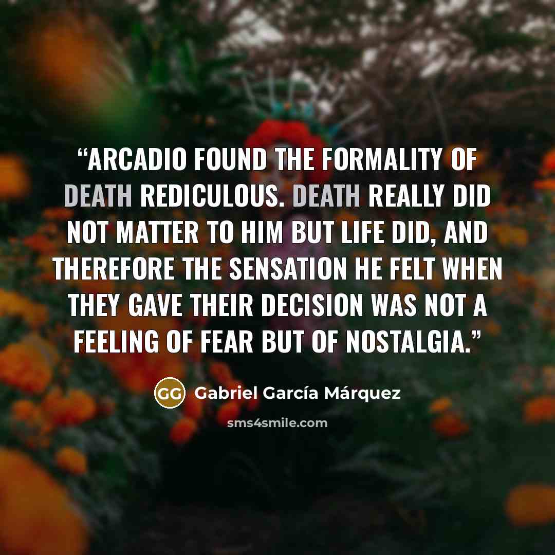 “Arcadio found the formality of death rediculous. Death really did not matter to him but life did, and therefore the sensation he felt when they gave their decision was not a feeling of fear but of nostalgia.” quote by Gabriel Garcia Marquez