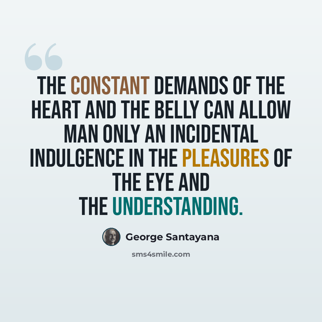 “The constant demands of the heart and the belly can allow man only an incidental indulgence in the pleasures of the eye and the understanding.” quote by George Santayana