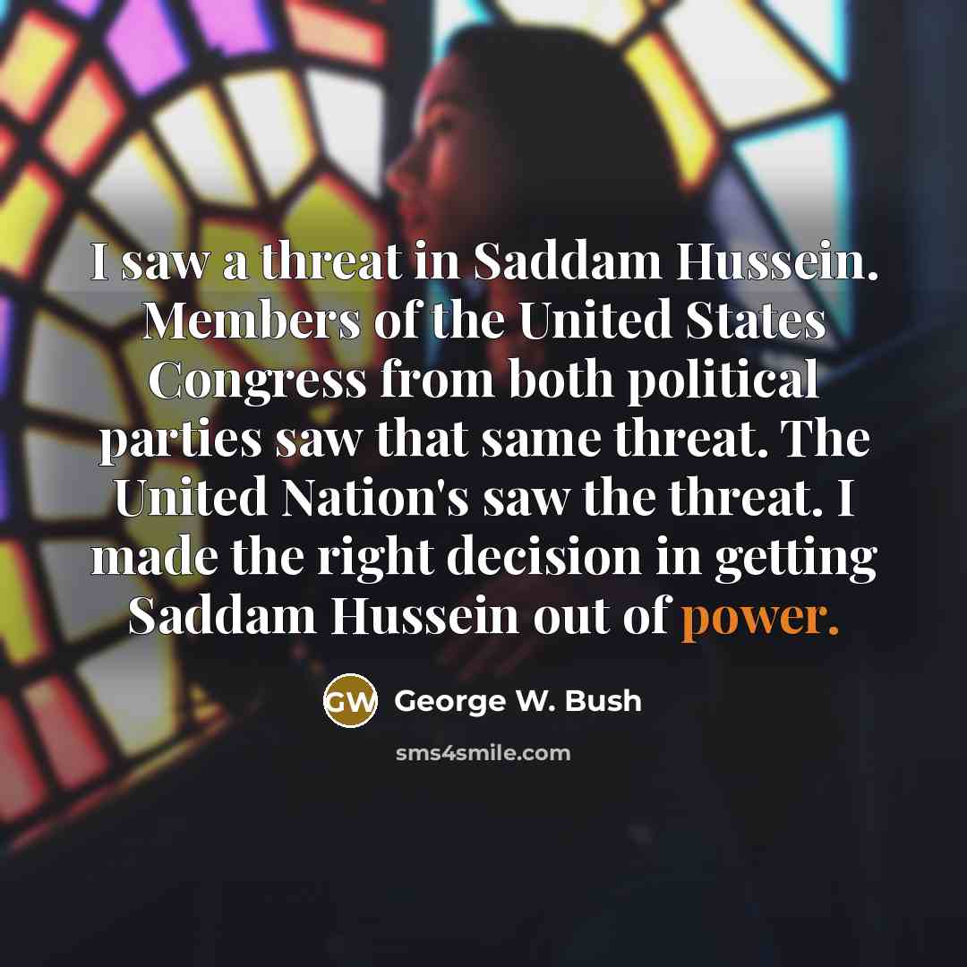 “I saw a threat in Saddam Hussein. Members of the United States Congress from both political parties saw that same threat. The United Nation's saw the threat. I made the right decision in getting Saddam Hussein out of power.” quote by George W. Bush