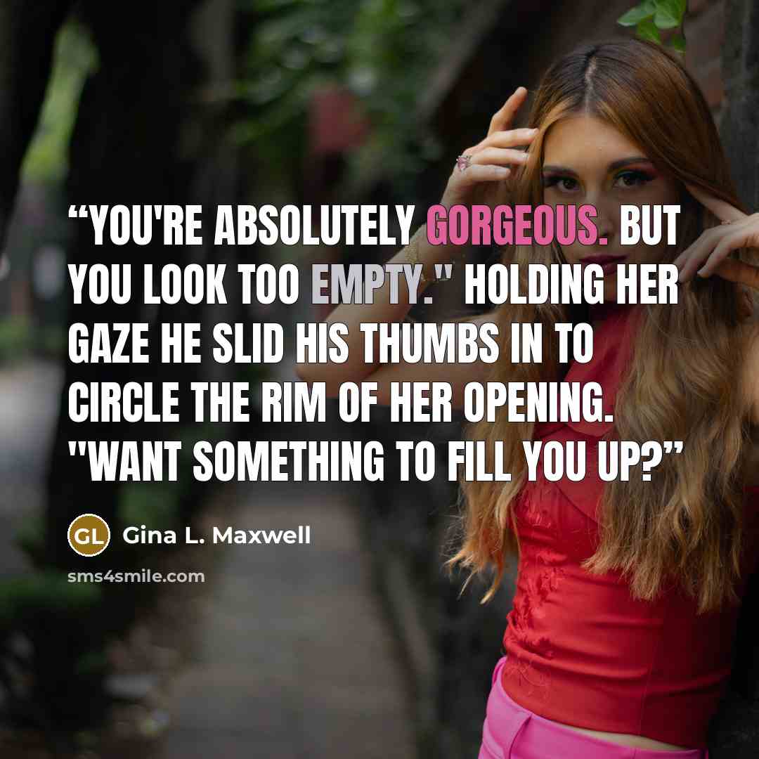 “You're absolutely gorgeous. But you look too empty." Holding her gaze he slid his thumbs in to circle the rim of her opening. "Want something to fill you up?” quote by Gina L. Maxwell