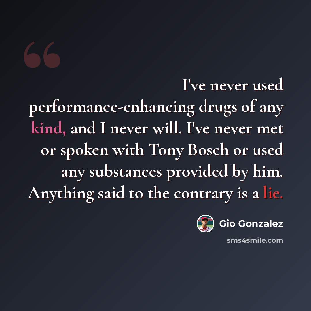 “I've never used performance-enhancing drugs of any kind, and I never will. I've never met or spoken with Tony Bosch or used any substances provided by him. Anything said to the contrary is a lie.” quote by Gio Gonzalez