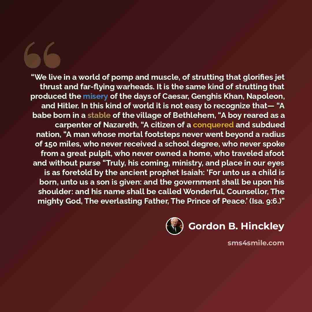 “We live in a world of pomp and muscle, of strutting that glorifies jet thrust and far-flying warheads. It is the same kind of strutting that produced the misery of the days of Caesar, Genghis Khan, Napoleon, and Hitler. In this kind of world it is not easy to recognize that— “A babe born in a…” quote by Gordon B. Hinckley