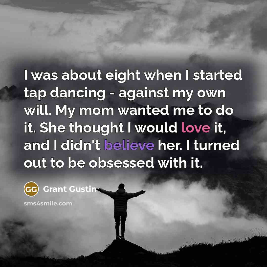 “I was about eight when I started tap dancing - against my own will. My mom wanted me to do it. She thought I would love it, and I didn't believe her. I turned out to be obsessed with it.” quote by Grant Gustin