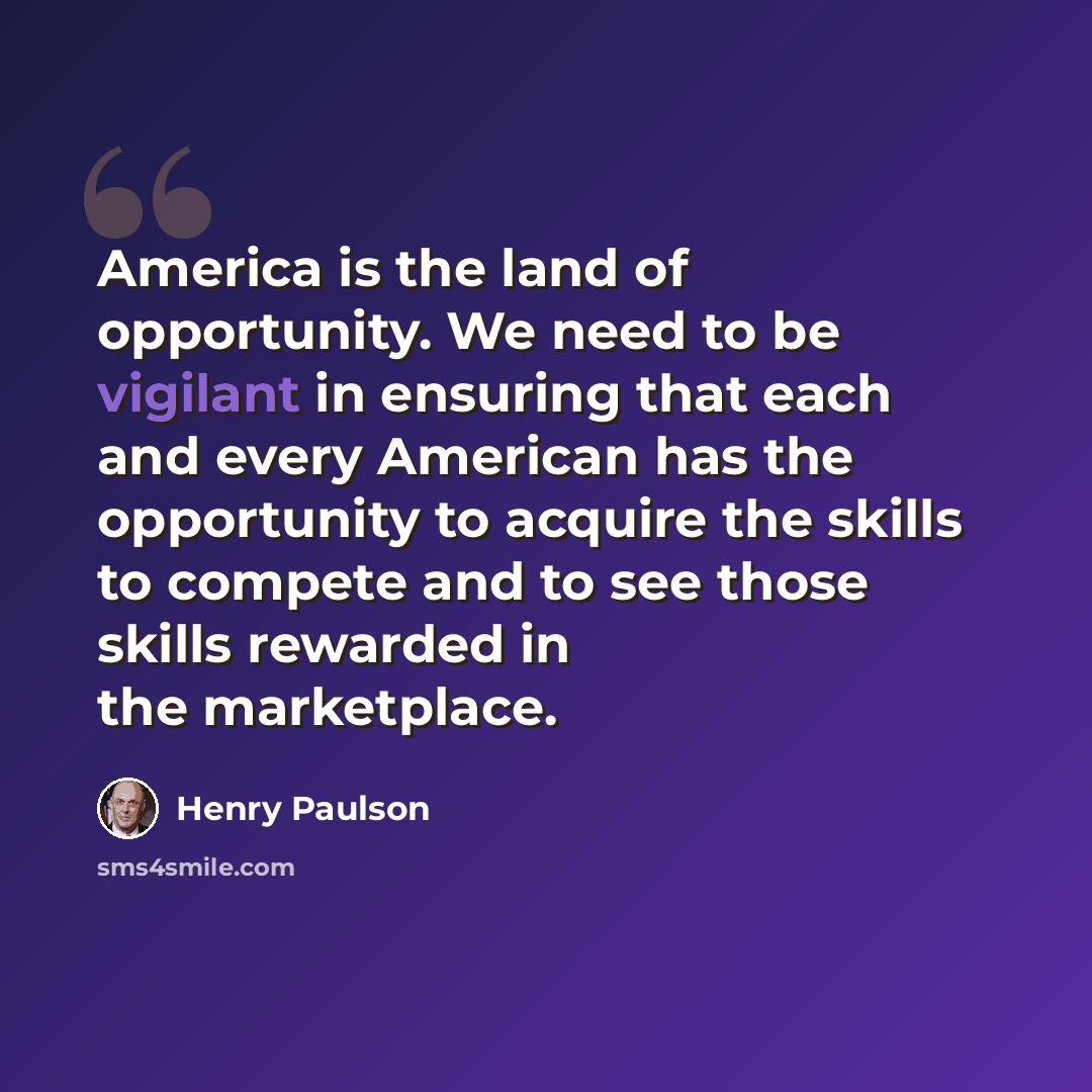 “America is the land of opportunity. We need to be vigilant in ensuring that each and every American has the opportunity to acquire the skills to compete and to see those skills rewarded in the marketplace.” quote by Henry Paulson