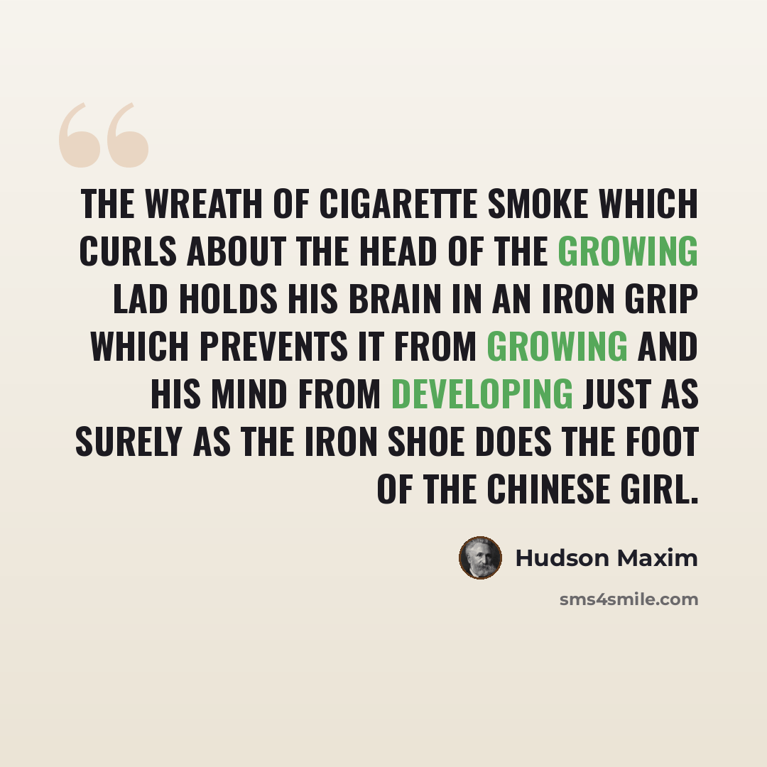 “The wreath of cigarette smoke which curls about the head of the growing lad holds his brain in an iron grip which prevents it from growing and his mind from developing just as surely as the iron shoe does the foot of the Chinese girl.” quote by Hudson Maxim