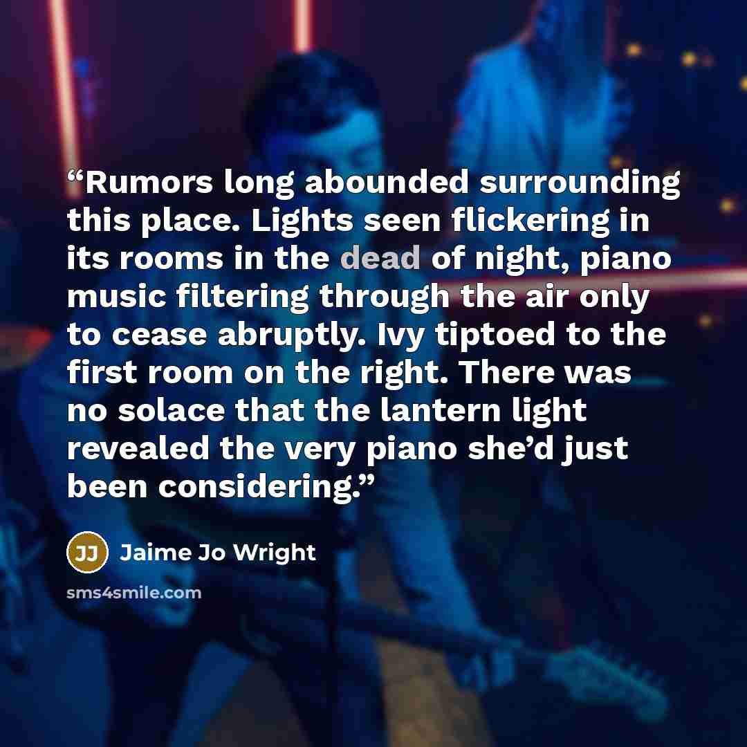 “Rumors long abounded surrounding this place. Lights seen flickering in its rooms in the dead of night, piano music filtering through the air only to cease abruptly. Ivy tiptoed to the first room on the right. There was no solace that the lantern light revealed the very piano she’d just been…” quote by Jaime Jo Wright