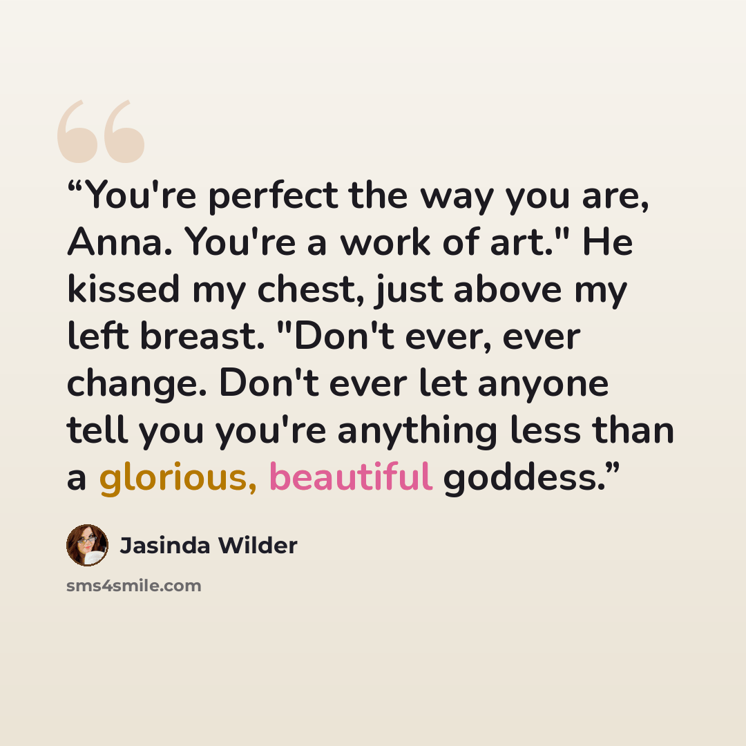 “You're perfect the way you are, Anna. You're a work of art." He kissed my chest, just above my left breast. "Don't ever, ever change. Don't ever let anyone tell you you're anything less than a glorious, beautiful goddess.” quote by Jasinda Wilder