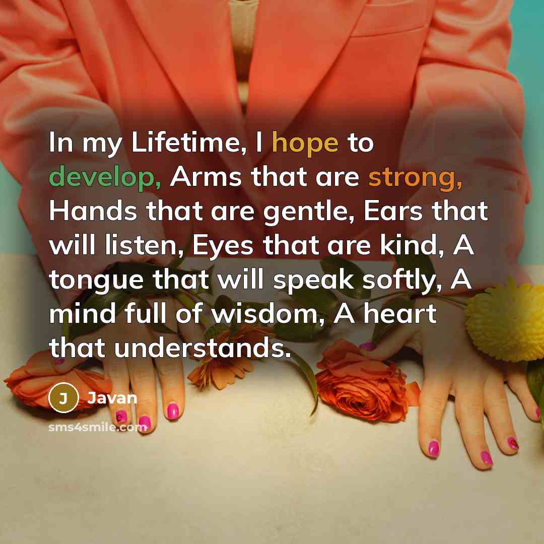 “In my Lifetime, I hope to develop, Arms that are strong, Hands that are gentle, Ears that will listen, Eyes that are kind, A tongue that will speak softly, A mind full of wisdom, A heart that understands.” quote by Javan