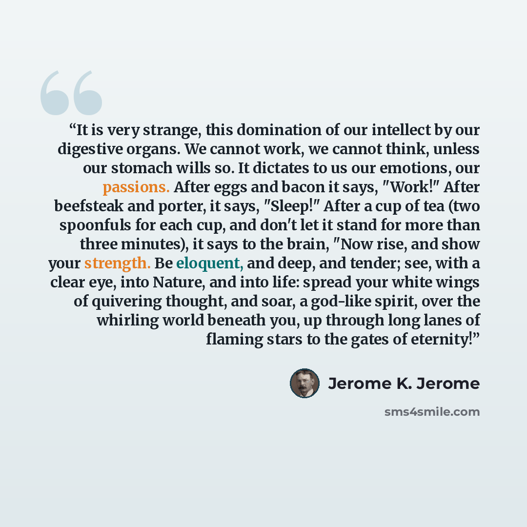 “It is very strange, this domination of our intellect by our digestive organs. We cannot work, we cannot think, unless our stomach wills so. It dictates to us our emotions, our passions. After eggs and bacon it says, "Work!" After beefsteak and porter, it says, "Sleep!" After a cup of tea (two…” quote by Jerome K. Jerome
