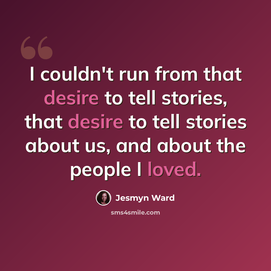 “I couldn't run from that desire to tell stories, that desire to tell stories about us, and about the people I loved.” quote by Jesmyn Ward