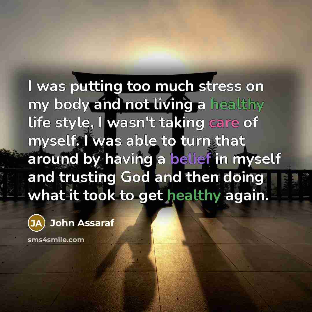 “I was putting too much stress on my body and not living a healthy life style, I wasn't taking care of myself. I was able to turn that around by having a belief in myself and trusting God and then doing what it took to get healthy again.” quote by John Assaraf