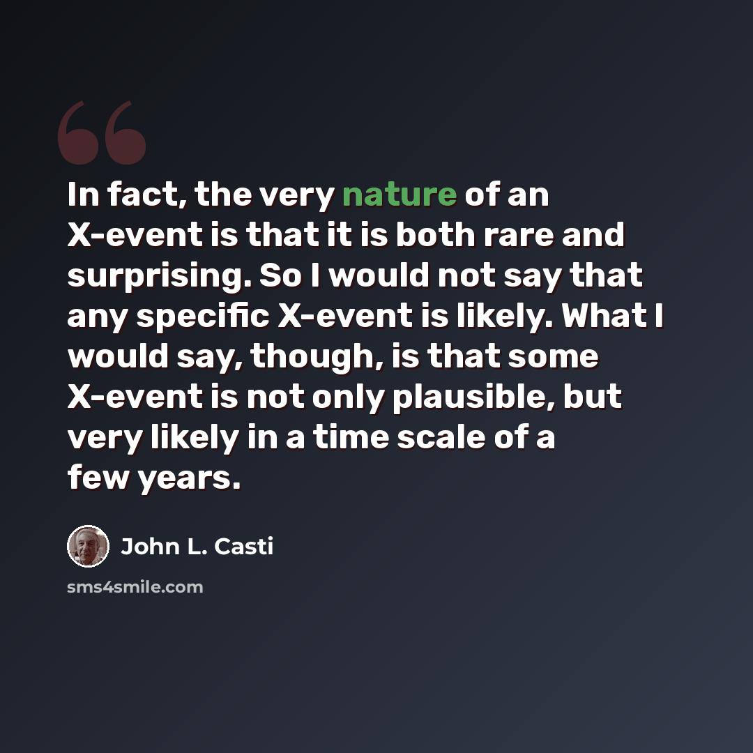“In fact, the very nature of an X-event is that it is both rare and surprising. So I would not say that any specific X-event is likely. What I would say, though, is that some X-event is not only plausible, but very likely in a time scale of a few years.” quote by John L. Casti