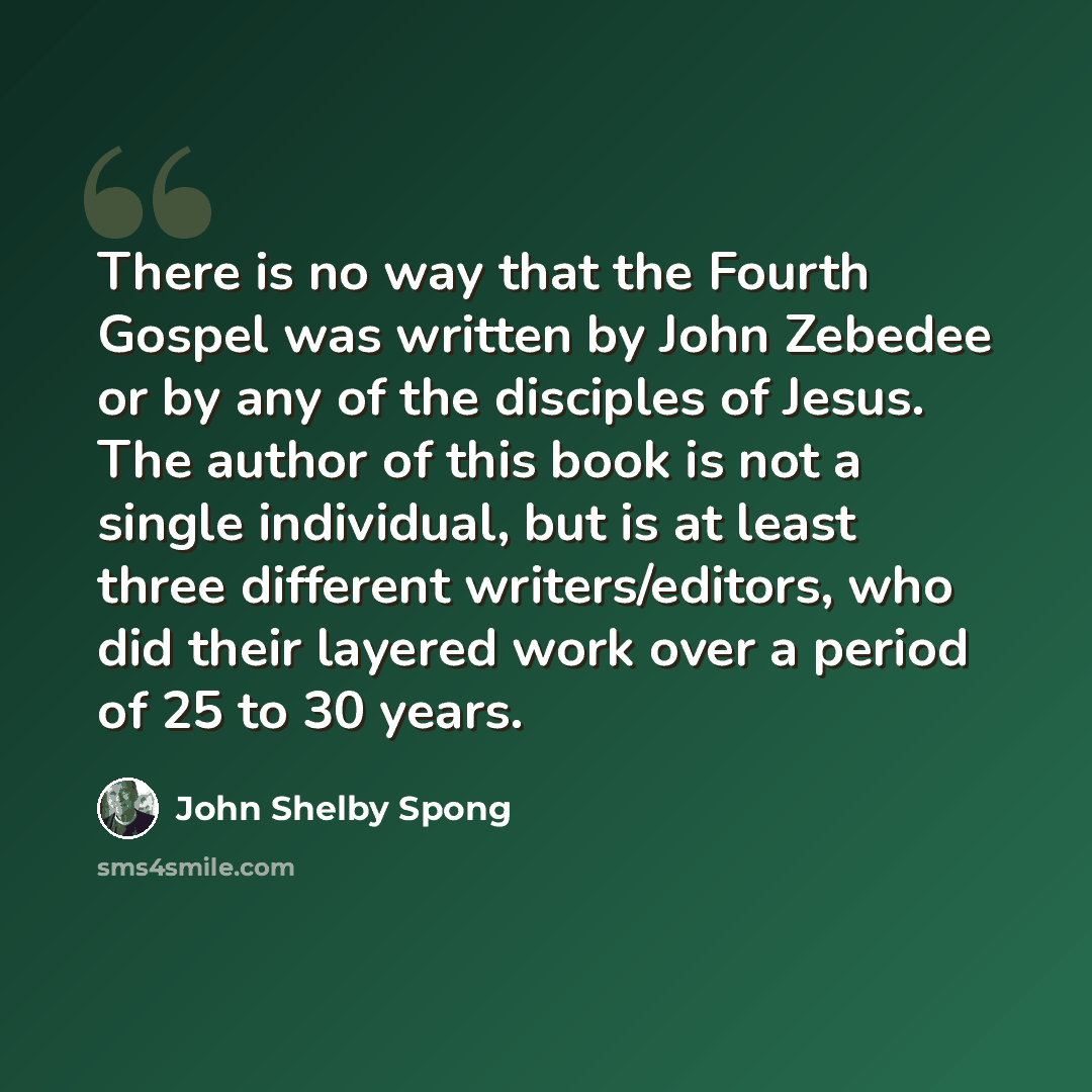 “There is no way that the Fourth Gospel was written by John Zebedee or by any of the disciples of Jesus. The author of this book is not a single individual, but is at least three different writers/editors, who did their layered work over a period of 25 to 30 years.” quote by John Shelby Spong