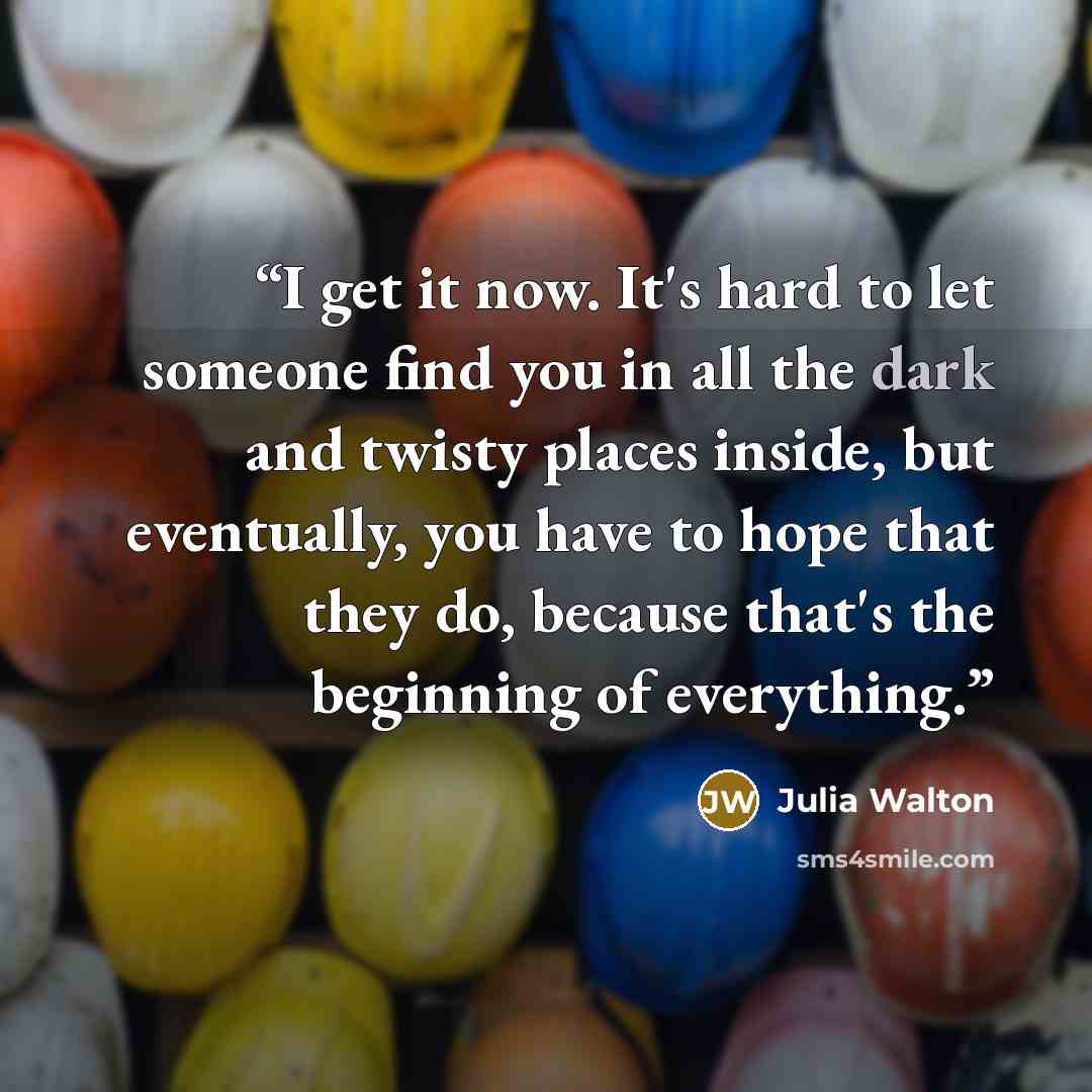 “I get it now. It's hard to let someone find you in all the dark and twisty places inside, but eventually, you have to hope that they do, because that's the beginning of everything.” quote by Julia Walton
