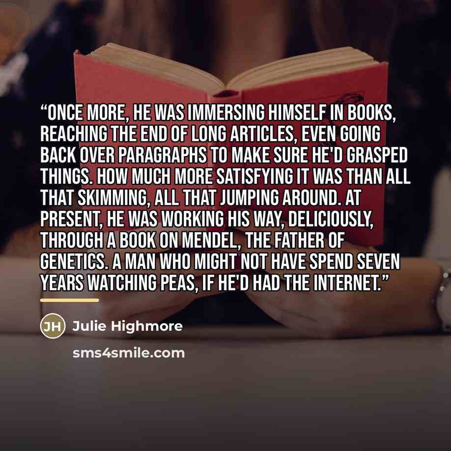 “Once more, he was immersing himself in books, reaching the end of long articles, even going back over paragraphs to make sure he'd grasped things. How much more satisfying it was than all that skimming, all that jumping around. At present, he was working his way, deliciously, through a book on…” quote by Julie Highmore