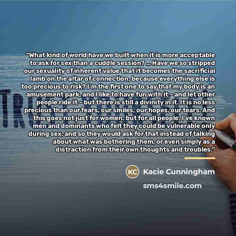 “What kind of world have we built when it is more acceptable to ask for sex than a cuddle session? … Have we so stripped our sexuality of inherent value that it becomes the sacrificial lamb on the altar of connection, because everything else is too precious to risk? I'm the first one to say that my…” quote by Kacie Cunningham
