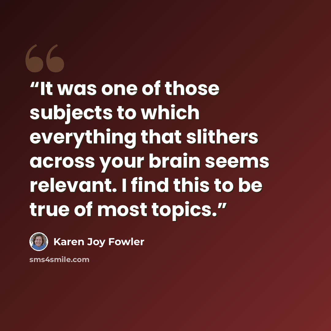 “It was one of those subjects to which everything that slithers across your brain seems relevant. I find this to be true of most topics.” quote by Karen Joy Fowler