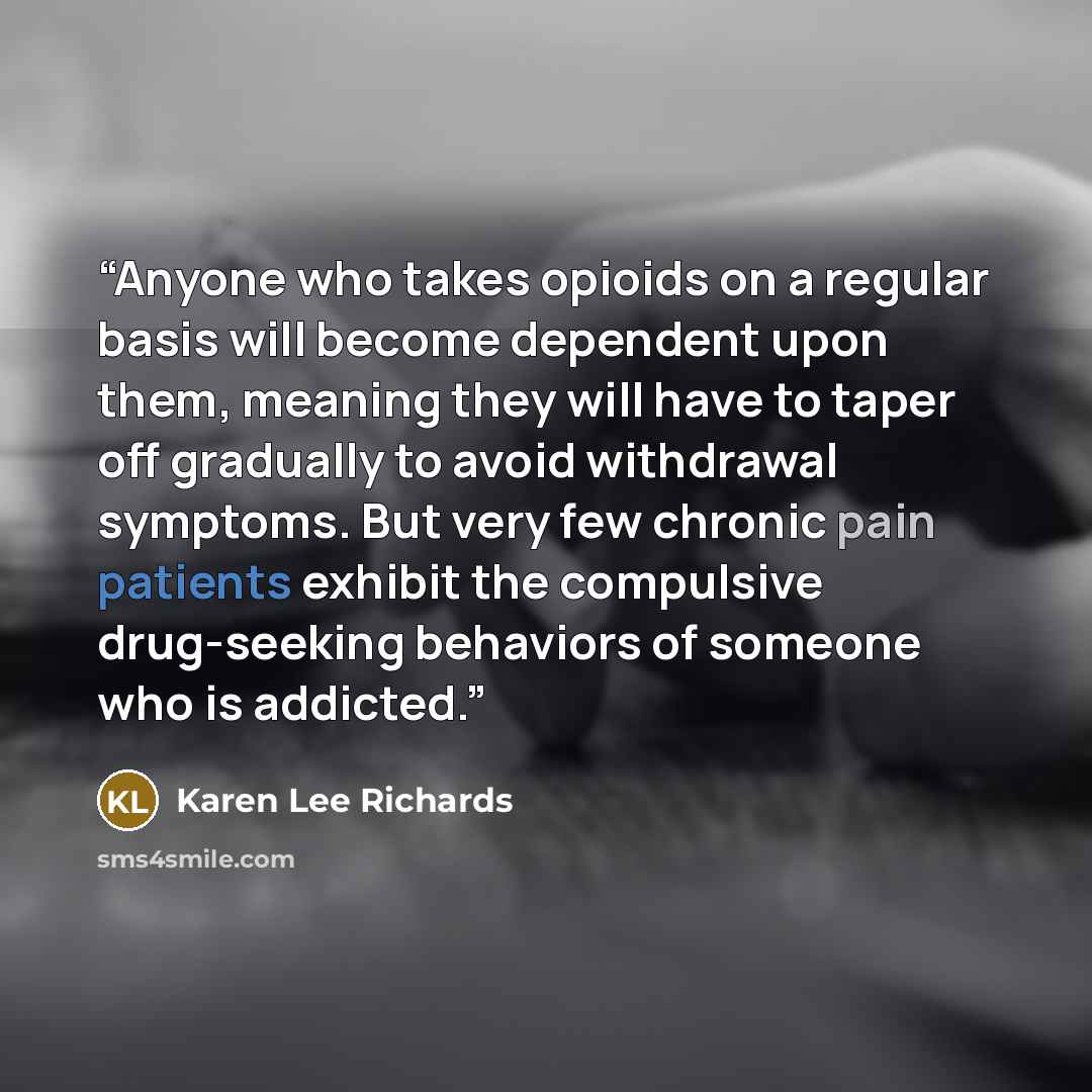 “Anyone who takes opioids on a regular basis will become dependent upon them, meaning they will have to taper off gradually to avoid withdrawal symptoms. But very few chronic pain patients exhibit the compulsive drug-seeking behaviors of someone who is addicted.” quote by Karen Lee Richards