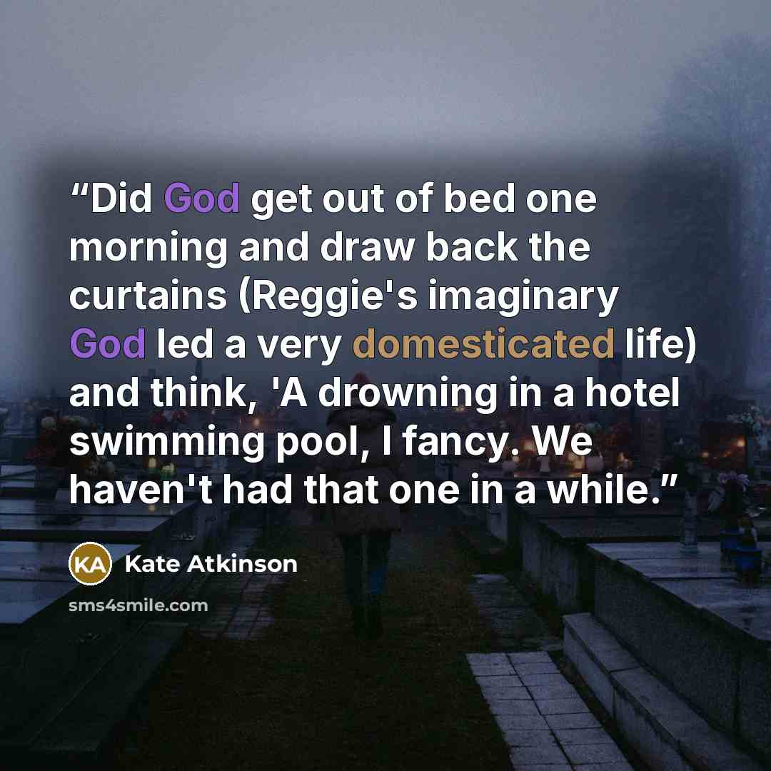 “Did God get out of bed one morning and draw back the curtains (Reggie's imaginary God led a very domesticated life) and think, 'A drowning in a hotel swimming pool, I fancy. We haven't had that one in a while.” quote by Kate Atkinson
