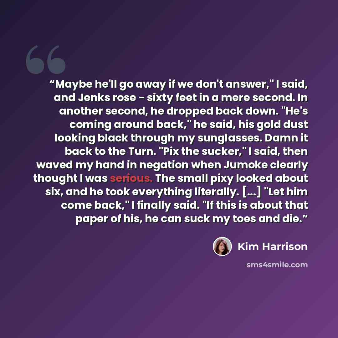 “Maybe he'll go away if we don't answer," I said, and Jenks rose - sixty feet in a mere second. In another second, he dropped back down. "He's coming around back," he said, his gold dust looking black through my sunglasses. Damn it back to the Turn. "Pix the sucker," I said, then waved my hand in…” quote by Kim Harrison