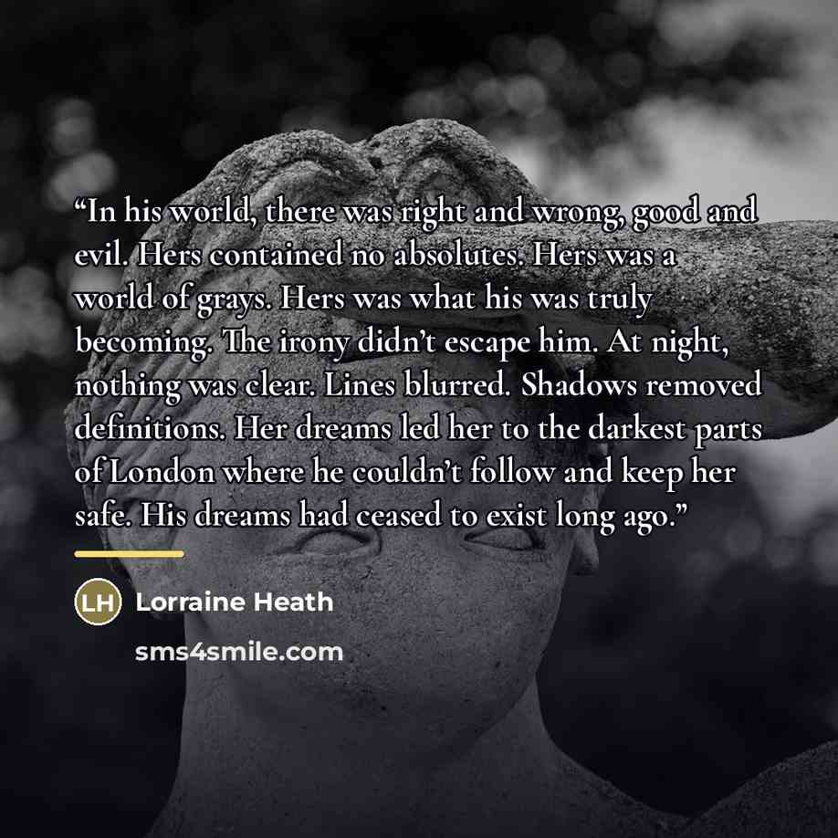 “In his world, there was right and wrong, good and evil. Hers contained no absolutes. Hers was a world of grays. Hers was what his was truly becoming. The irony didn’t escape him. At night, nothing was clear. Lines blurred. Shadows removed definitions. Her dreams led her to the darkest parts of…” quote by Lorraine Heath