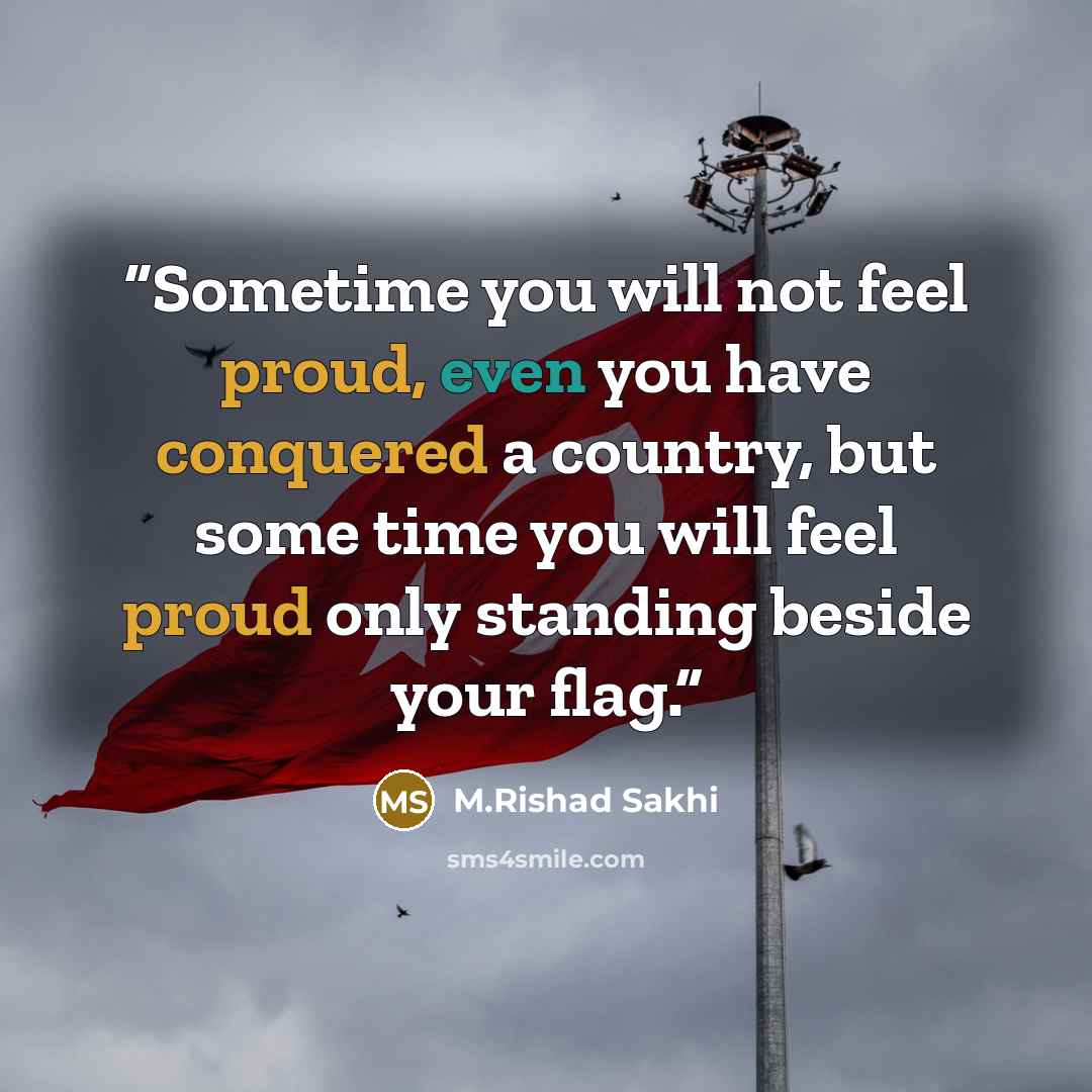 “Sometime you will not feel proud, even you have conquered a country, but some time you will feel proud only standing beside your flag.” quote by M.Rishad Sakhi