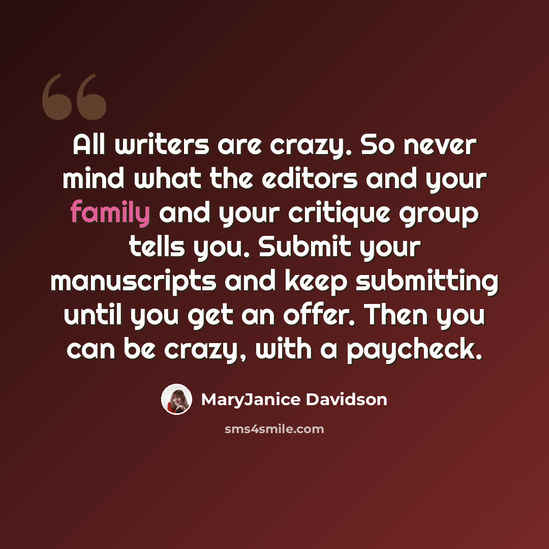 “All writers are crazy. So never mind what the editors and your family and your critique group tells you. Submit your manuscripts and keep submitting until you get an offer. Then you can be crazy, with a paycheck.” quote by MaryJanice Davidson