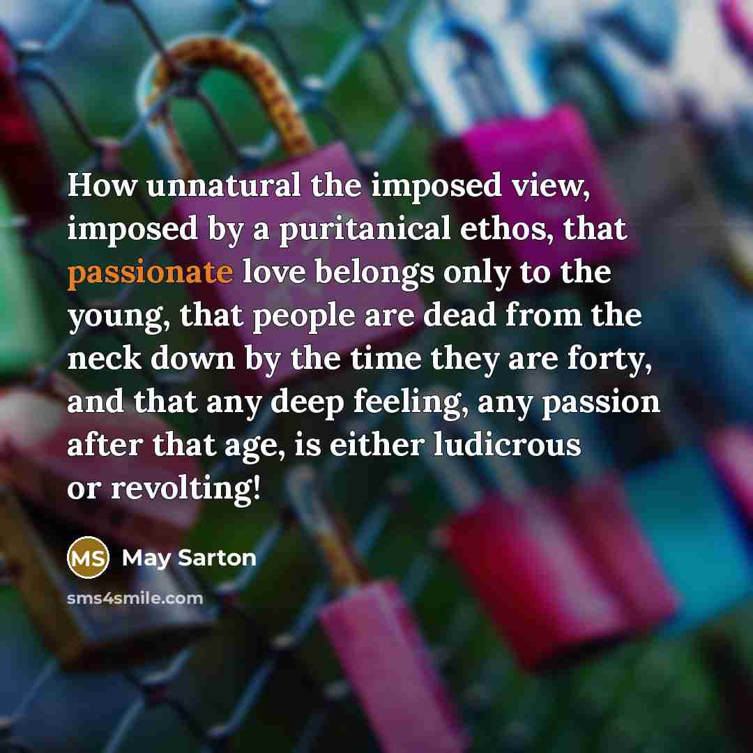 “How unnatural the imposed view, imposed by a puritanical ethos, that passionate love belongs only to the young, that people are dead from the neck down by the time they are forty, and that any deep feeling, any passion after that age, is either ludicrous or revolting!” quote by May Sarton