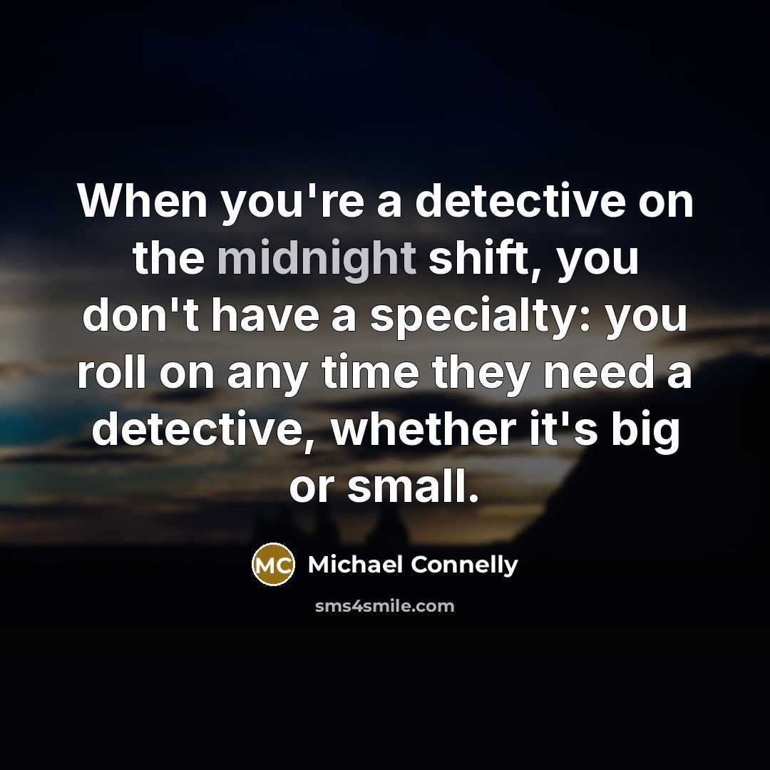 “When you're a detective on the midnight shift, you don't have a specialty: you roll on any time they need a detective, whether it's big or small.” quote by Michael Connelly