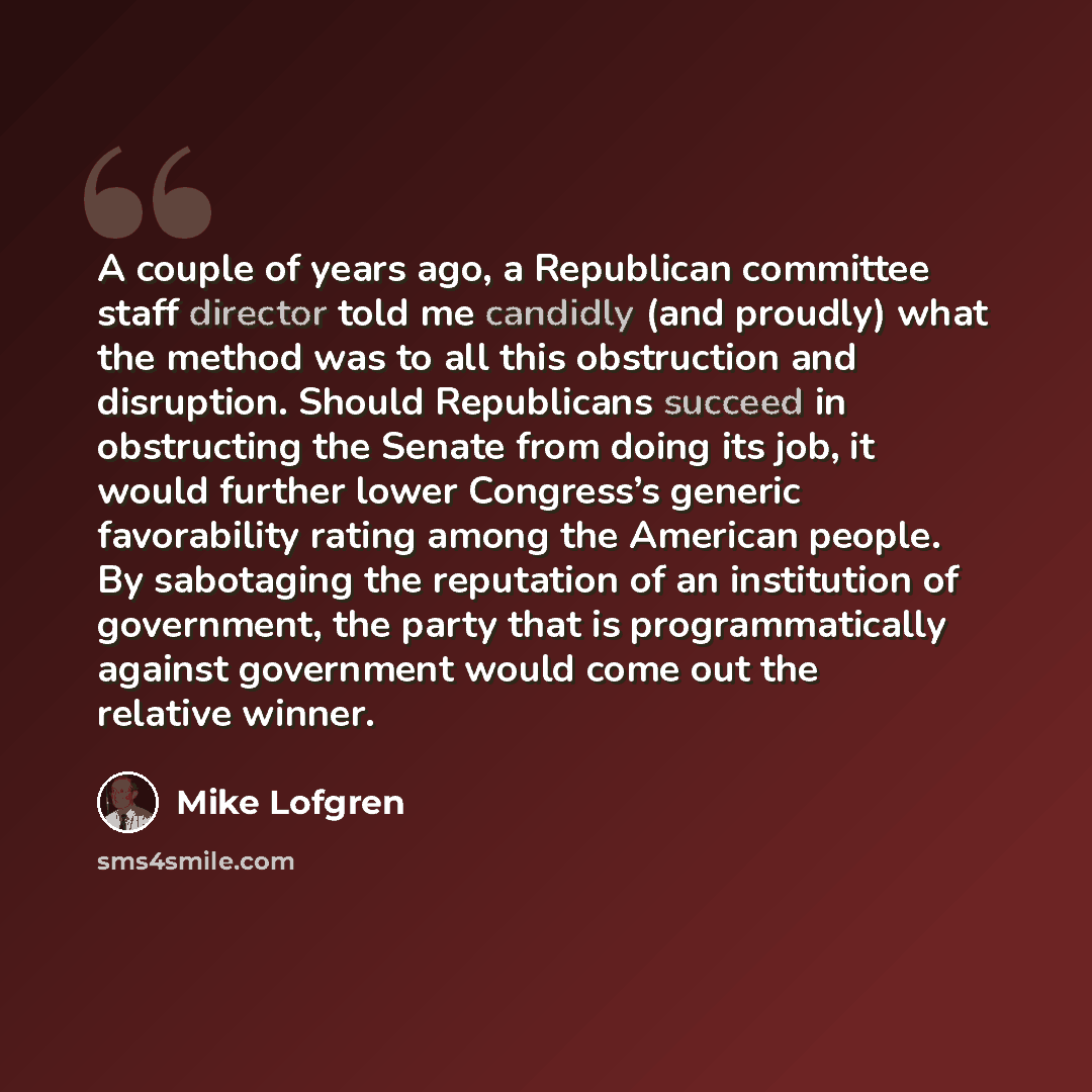 “A couple of years ago, a Republican committee staff director told me candidly (and proudly) what the method was to all this obstruction and disruption. Should Republicans succeed in obstructing the Senate from doing its job, it would further lower Congress’s generic favorability rating among the…” quote by Mike Lofgren