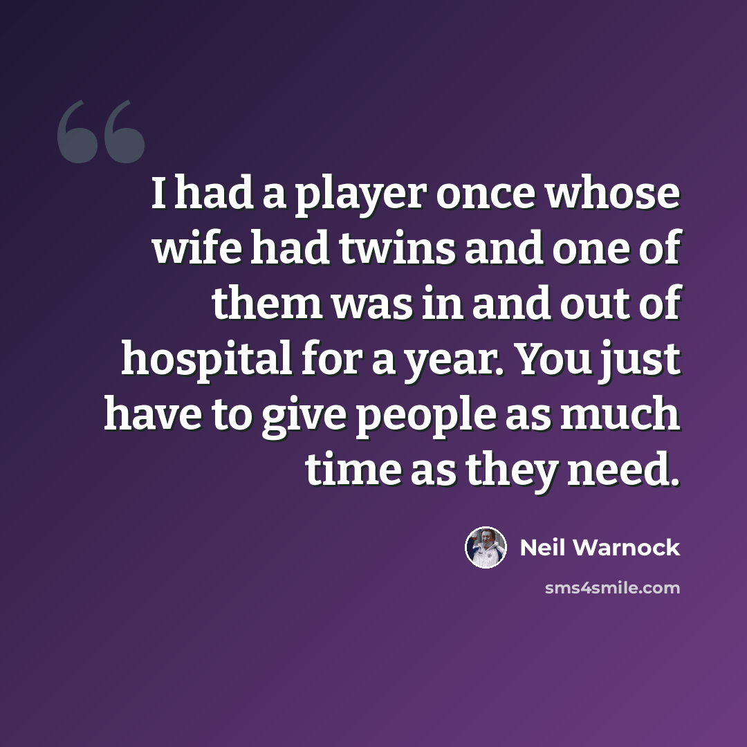 “I had a player once whose wife had twins and one of them was in and out of hospital for a year. You just have to give people as much time as they need.” quote by Neil Warnock