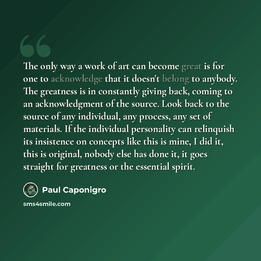 “The only way a work of art can become great is for one to acknowledge that it doesn't belong to anybody. The greatness is in constantly giving back, coming to an acknowledgment of the source. Look back to the source of any individual, any process, any set of materials. If the individual…” quote by Paul Caponigro
