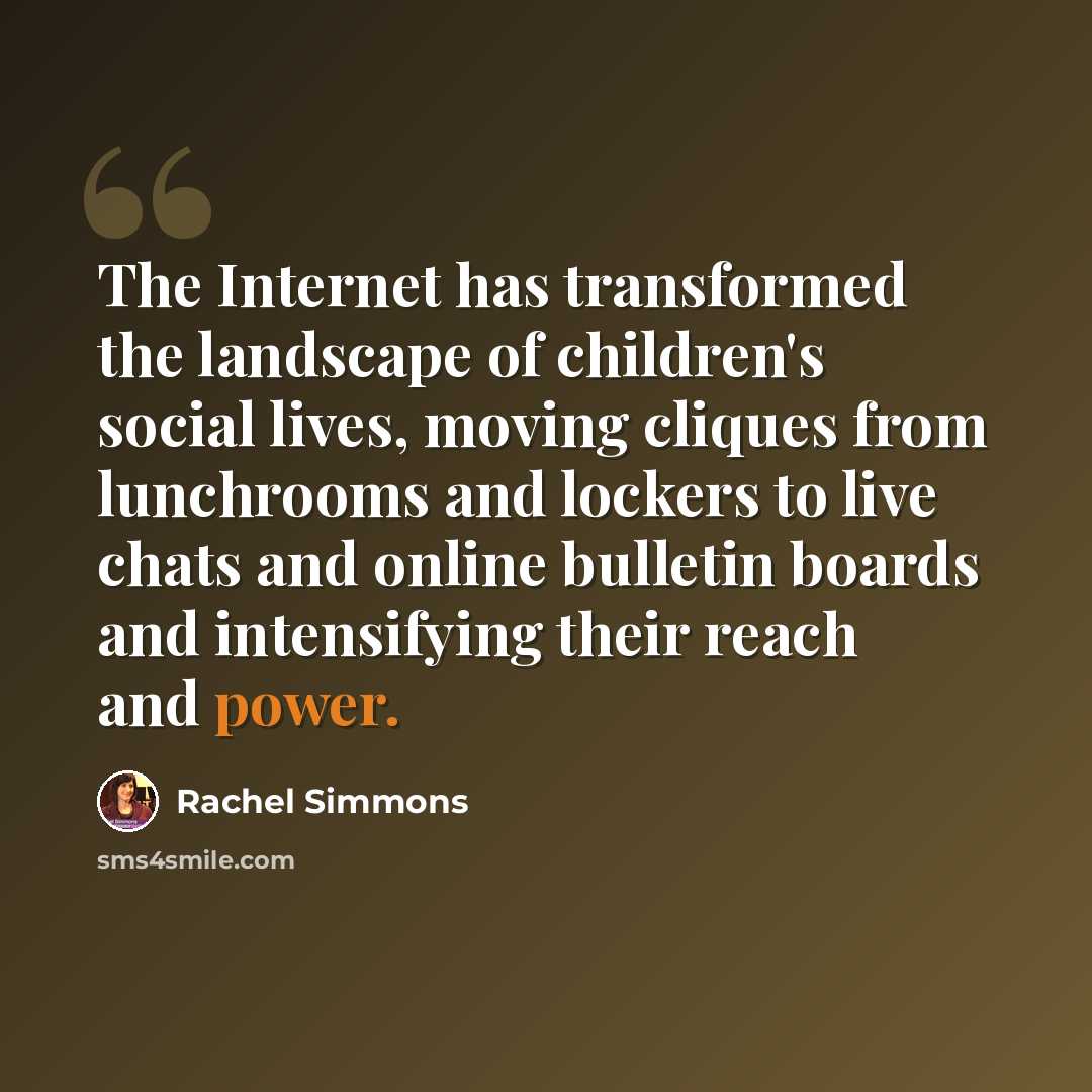 “The Internet has transformed the landscape of children's social lives, moving cliques from lunchrooms and lockers to live chats and online bulletin boards and intensifying their reach and power.” quote by Rachel Simmons