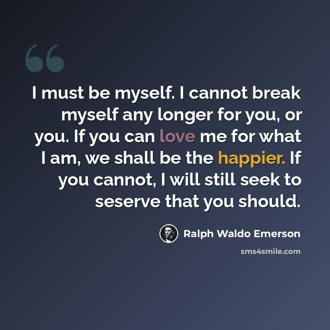 “I must be myself. I cannot break myself any longer for you, or you. If you can love me for what I am, we shall be the happier. If you cannot, I will still seek to seserve that you should.” quote by Ralph Waldo Emerson