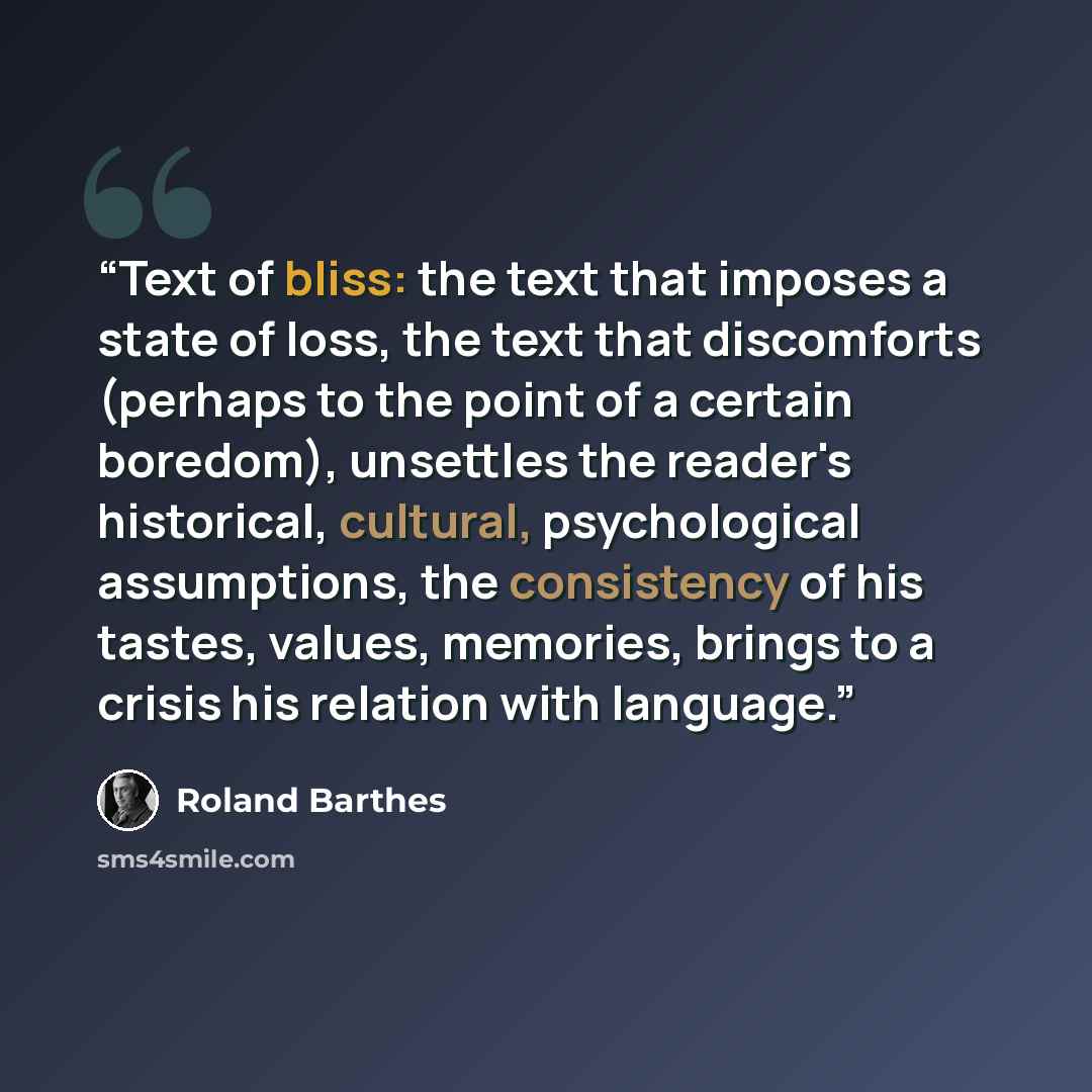 “Text of bliss: the text that imposes a state of loss, the text that discomforts (perhaps to the point of a certain boredom), unsettles the reader's historical, cultural, psychological assumptions, the consistency of his tastes, values, memories, brings to a crisis his relation with language.” quote by Roland Barthes