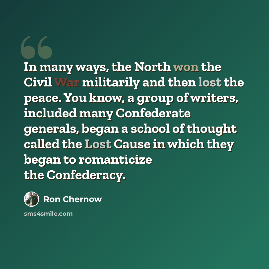 “In many ways, the North won the Civil War militarily and then lost the peace. You know, a group of writers, included many Confederate generals, began a school of thought called the Lost Cause in which they began to romanticize the Confederacy.” quote by Ron Chernow
