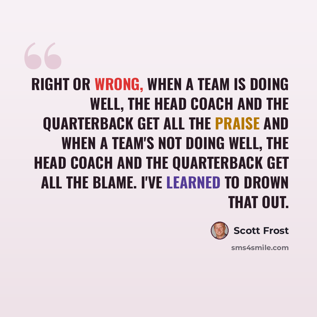 “Right or wrong, when a team is doing well, the head coach and the quarterback get all the praise and when a team's not doing well, the head coach and the quarterback get all the blame. I've learned to drown that out.” quote by Scott Frost