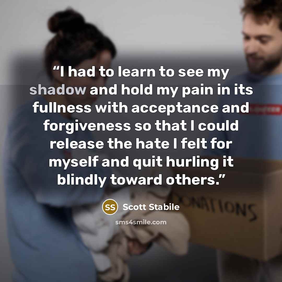 “I had to learn to see my shadow and hold my pain in its fullness with acceptance and forgiveness so that I could release the hate I felt for myself and quit hurling it blindly toward others.” quote by Scott Stabile