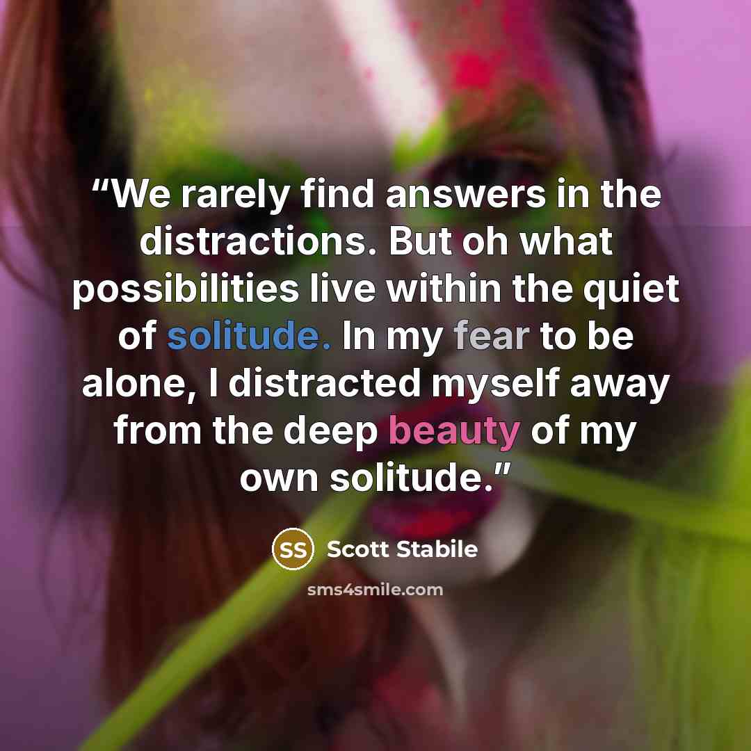 “We rarely find answers in the distractions. But oh what possibilities live within the quiet of solitude. In my fear to be alone, I distracted myself away from the deep beauty of my own solitude.” quote by Scott Stabile