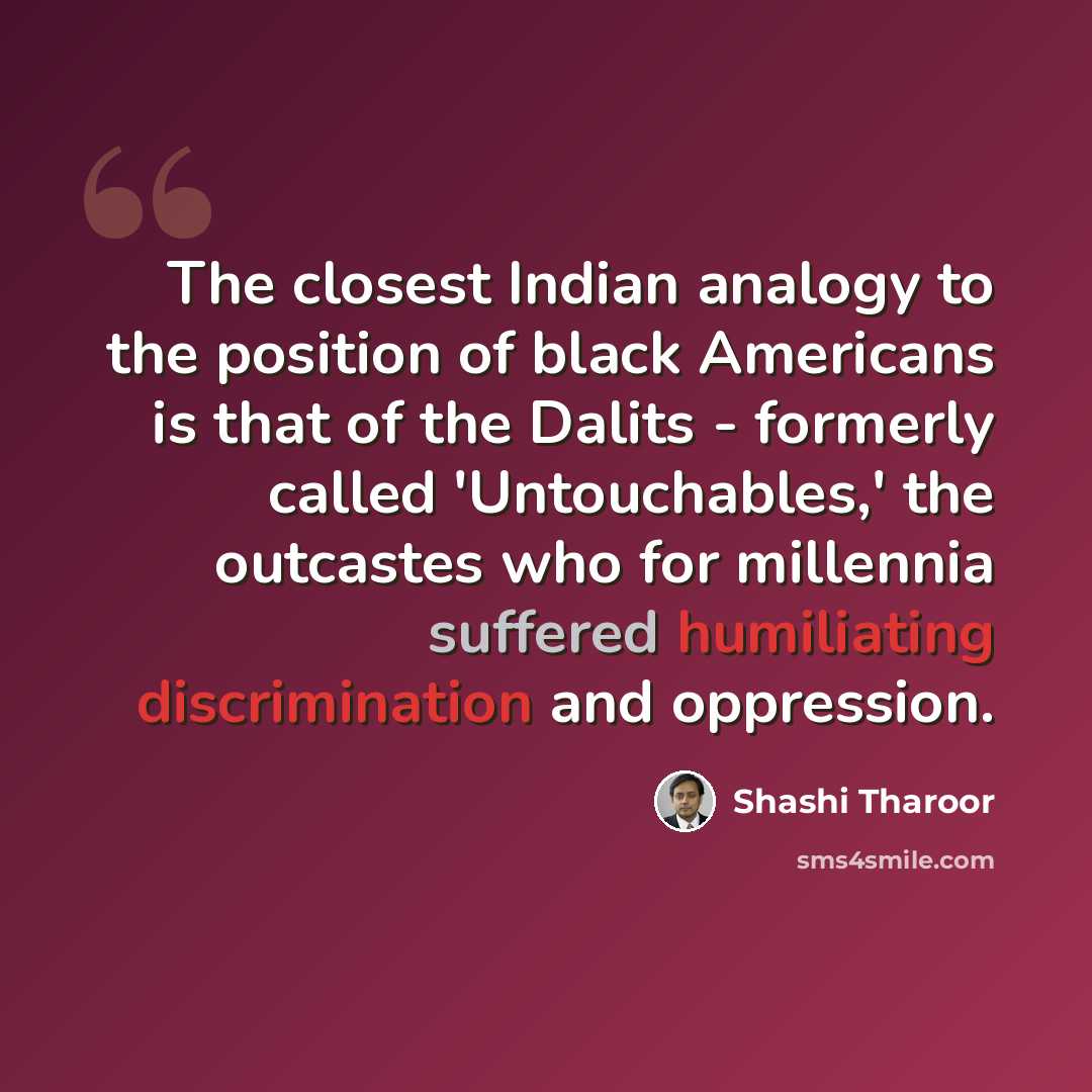 “The closest Indian analogy to the position of black Americans is that of the Dalits - formerly called 'Untouchables,' the outcastes who for millennia suffered humiliating discrimination and oppression.” quote by Shashi Tharoor
