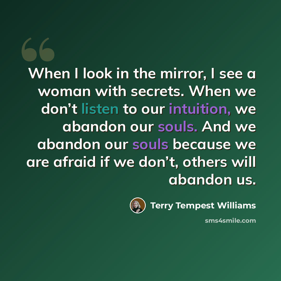 “When I look in the mirror, I see a woman with secrets. When we don’t listen to our intuition, we abandon our souls. And we abandon our souls because we are afraid if we don’t, others will abandon us.” quote by Terry Tempest Williams